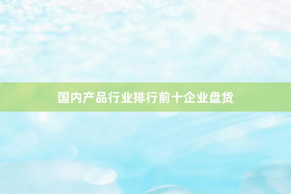 国内产品行业排行前十企业盘货